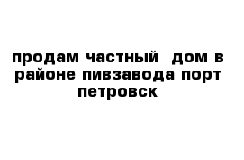 продам частный  дом в районе пивзавода порт-петровск